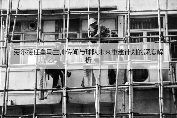 劳尔接任皇马主帅传闻与球队未来重建计划的深度解析